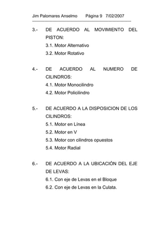 Jim Palomares Anselmo                   Página 9 7/02/2007
---------------------------------------------------------------------------

3.-       DE      ACUERDO              AL      MOVIMIENTO                DEL
          PISTON:
          3.1. Motor Alternativo
          3.2. Motor Rotativo


4.-       DE        ACUERDO                 AL       NUMERO               DE
          CILINDROS:
          4.1. Motor Monocilindro
          4.2. Motor Policilindro


5.-       DE ACUERDO A LA DISPOSICION DE LOS
          CILINDROS:
          5.1. Motor en Línea
          5.2. Motor en V
          5.3. Motor con cilindros opuestos
          5.4. Motor Radial


6.-       DE ACUERDO A LA UBICACIÓN DEL EJE
          DE LEVAS:
          6.1. Con eje de Levas en el Bloque
          6.2. Con eje de Levas en la Culata.
 