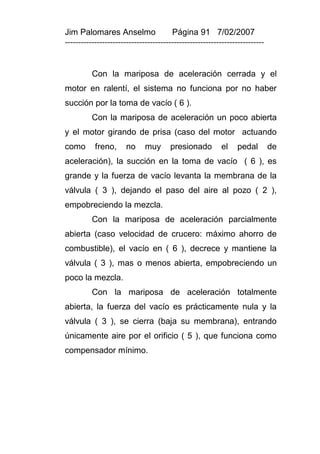 Jim Palomares Anselmo                   Página 91 7/02/2007
---------------------------------------------------------------------------


          Con la mariposa de aceleración cerrada y el
motor en ralentí, el sistema no funciona por no haber
succión por la toma de vacío ( 6 ).
          Con la mariposa de aceleración un poco abierta
y el motor girando de prisa (caso del motor actuando
como       freno,      no     muy      presionado         el    pedal         de
aceleración), la succión en la toma de vacío ( 6 ), es
grande y la fuerza de vacío levanta la membrana de la
válvula ( 3 ), dejando el paso del aire al pozo ( 2 ),
empobreciendo la mezcla.
          Con la mariposa de aceleración parcialmente
abierta (caso velocidad de crucero: máximo ahorro de
combustible), el vacío en ( 6 ), decrece y mantiene la
válvula ( 3 ), mas o menos abierta, empobreciendo un
poco la mezcla.
          Con la mariposa de aceleración totalmente
abierta, la fuerza del vacío es prácticamente nula y la
válvula ( 3 ), se cierra (baja su membrana), entrando
únicamente aire por el orificio ( 5 ), que funciona como
compensador mínimo.
 