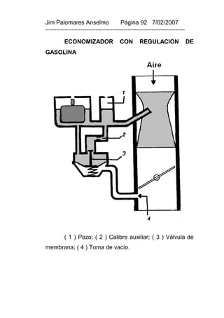 Jim Palomares Anselmo                   Página 92 7/02/2007
---------------------------------------------------------------------------

          ECONOMIZADOR                  CON       REGULACION                  DE
GASOLINA




          ( 1 ) Pozo; ( 2 ) Calibre auxiliar; ( 3 ) Válvula de
membrana; ( 4 ) Toma de vacío.
 