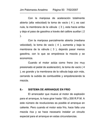 Jim Palomares Anselmo                   Página 93 7/02/2007
---------------------------------------------------------------------------

          Con la mariposa de aceleración totalmente
abierta (alta velocidad) la toma de vacío ( 4 ), es casi
nula, la membrana de la válvula ( 3 ), esta hacia arriba
y deja el paso de gasolina a través del calibre auxiliar ( 2
).
          Con la mariposa parcialmente abierta (mediana
velocidad), la toma de vacío ( 4 ), aumenta y baja la
membrana de la válvula ( 3 ), dejando pasar menos
gasolina, con lo que se empobrece la mezcla y se
economiza.
          Cuando el motor actúa como freno (no muy
presionado el pedal de aceleración), la toma de vacío ( 4
), es grande y la membrana de la válvula baja aún más,
cerrando la subida de combustible y empobreciendo la
mezcla.


8.-       SISTEMA DE ARRANQUE EN FRIO
          El arrancador que mueve al motor de explosión
para el arranque, lo hace girar hasta 150 y 200 R.P.M. A
este número de revoluciones es posible el arranque en
caliente. Pero cuando el motor esta frío, hace falta una
mezcla rica y se hace necesario instalar un circuito
especial para el arranque en estas circunstancias.
 