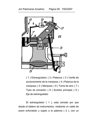 Jim Palomares Anselmo                   Página 95 7/02/2007
---------------------------------------------------------------------------




          ( 1 ) Estrangulador; ( 2 ) Palanca; ( 3 ) Varilla de
          accionamiento de la mariposa; ( 4 ) Palanca de la
          mariposa; ( 5 ) Mariposa; ( 6 ) Toma de aire; ( 7 )
          Tubo de emulsión; ( 8 ) Surtidor principal; ( 9 )
          Eje de estrangulador


          El estrangulador ( 1 ), esta cerrado por que
desde el tablero de instrumentos, mediante un cable de
acero enfundado y sujeto a la palanca ( 2 ), con un
 