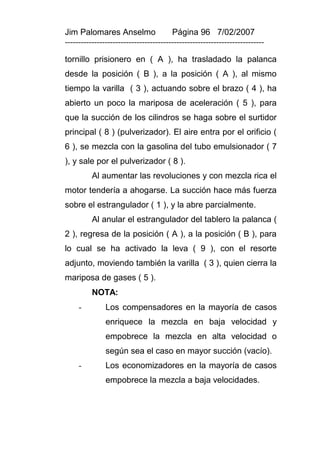 Jim Palomares Anselmo                   Página 96 7/02/2007
---------------------------------------------------------------------------

tornillo prisionero en ( A ), ha trasladado la palanca
desde la posición ( B ), a la posición ( A ), al mismo
tiempo la varilla ( 3 ), actuando sobre el brazo ( 4 ), ha
abierto un poco la mariposa de aceleración ( 5 ), para
que la succión de los cilindros se haga sobre el surtidor
principal ( 8 ) (pulverizador). El aire entra por el orificio (
6 ), se mezcla con la gasolina del tubo emulsionador ( 7
), y sale por el pulverizador ( 8 ).
          Al aumentar las revoluciones y con mezcla rica el
motor tendería a ahogarse. La succión hace más fuerza
sobre el estrangulador ( 1 ), y la abre parcialmente.
          Al anular el estrangulador del tablero la palanca (
2 ), regresa de la posición ( A ), a la posición ( B ), para
lo cual se ha activado la leva ( 9 ), con el resorte
adjunto, moviendo también la varilla ( 3 ), quien cierra la
mariposa de gases ( 5 ).
          NOTA:
     -         Los compensadores en la mayoría de casos
               enriquece la mezcla en baja velocidad y
               empobrece la mezcla en alta velocidad o
               según sea el caso en mayor succión (vacío).
     -         Los economizadores en la mayoría de casos
               empobrece la mezcla a baja velocidades.
 