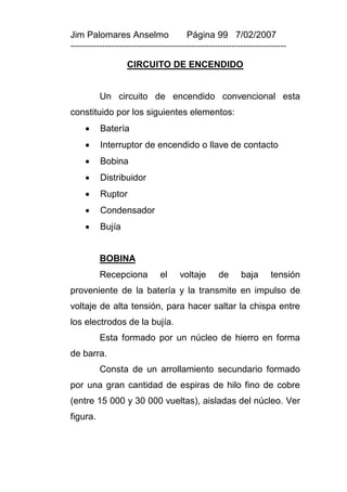 Jim Palomares Anselmo                   Página 99 7/02/2007
---------------------------------------------------------------------------

                   CIRCUITO DE ENCENDIDO


          Un circuito de encendido convencional esta
constituido por los siguientes elementos:
         Batería
         Interruptor de encendido o llave de contacto
         Bobina
         Distribuidor
         Ruptor
         Condensador
         Bujía


          BOBINA
          Recepciona           el    voltaje       de      baja      tensión
proveniente de la batería y la transmite en impulso de
voltaje de alta tensión, para hacer saltar la chispa entre
los electrodos de la bujía.
          Esta formado por un núcleo de hierro en forma
de barra.
          Consta de un arrollamiento secundario formado
por una gran cantidad de espiras de hilo fino de cobre
(entre 15 000 y 30 000 vueltas), aisladas del núcleo. Ver
figura.
 