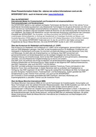 3


Diese Presseinformation finden Sie - ebenso wie weitere Informationen rund um die
INTERFORST 2010 - auch im Internet unter: www.interforst.de

Über die INTERFORST
Internationale Messe für Forstwirtschaft und Forsttechnik mit wissenschaftlichen
Fachveranstaltungen und Sonderschauen
Die INTERFORST gehört zu den weltweit wichtigsten Fachmessen der Branche. Die im Vier-Jahres-Turnus
stattfindende Veranstaltung präsentiert zukunftsweisende Technologien für die ganze Dimension von Holz und
Forst und wird von hochkarätigen wissenschaftlichen Kongressen, Fachveranstaltungen, Sonderschauen und
Foren begleitet. Die Messe zeigt die komplette Vielfalt der Branche von der Aufforstung über die Holzernte bis
zum Sägewerk. Die Präsenz der Marktführer und die internationale Ausrichtung unterstreichen den Leitmesse-
Charakter der INTERFORST. Die Aussteller- und Besucherzahlen der INTERFORST sind von einem
unabhängigen Wirtschaftsprüfer im Auftrag der Gesellschaft zur Freiwilligen Kontrolle von Messe- und
Ausstellungszahlen (FKM) geprüft und international durch UFI (Global Association of the Exhibition Industry)
zertifiziert. Die nächste INTERFORST findet statt vom 14. bis 18. Juli 2010 in den Hallen und auf dem
Freigelände der Neuen Messe München. Die erste INTERFORST wurde im Jahr 1970 veranstaltet.

Über das Kuratorium für Waldarbeit und Forsttechnik e.V. (KWF)
Das Kuratorium für Waldarbeit und Forsttechnik e.V. (KWF) ist ein eingetragener, gemeinnütziger Verein und
wird von 2000 Mitgliedern getragen. Das KWF ist das Kompetenzzentrum für Waldarbeit, Forsttechnik und
Holzlogistik in Deutschland und Europa. Es informiert und berät alle Akteure aus den Bereichen Forst, Holz
und Bioenergie. Es steht allen als Ansprechpartner zur Verfügung. Das KWF konzentriert sich
gemeinwohlorientiert und länderübergreifend auf die wichtigen Aufgaben der Zukunftssicherung,
Unfallvermeidung und Umweltvorsorge. Damit ist das KWF beispielhaft für eine gemeinsame, arbeitsteilige,
rationelle, und zukunftsweisende Aufgabenerledigung von Bund und Ländern.
Das KWF prüft und zertifiziert als einzige bundesweit und länderübergreifend tätige Organisation Forsttechnik,
forstliche Arbeitsmittel und Schutzausrüstung. Dabei vergibt es das begehrte KWF-Gebrauchtswertzeichen,
das KWF-Testzeichen, aber auch die DPLF- und GS-Zeichen.
Das KWF vermittelt außerdem branchenübergreifend zwischen Forschung, Praxis und Industrie in den
Bereichen Forst, Holz und Bioenergie. In diesen Bereichen steht es außerdem als Projektpartner zu
Verfügung. Das KWF organisiert mit der KWF-Tagung die zweitgrößte Forst-Messe der Welt. Auf dieser gibt
es einen Kongress, Fachexkursionen, Forstmaschinen- und Neuheitenschau. Zudem gestaltet das KWF
Sonderschauen zu den Themen Forst und Holz, z.B. auch auf der INTERFORST.
Am Firmensitz in Groß-Umstadt veranstaltet das KWF Fachforen, Seminare, Workshops und
Expertengespräche zu aktuellen Themen aus der forstlichen Praxis.

Über die Messe München International (MMI)
Die Messe München International (MMI) ist mit rund 40 Fachmessen für Investitionsgüter, Konsumgüter und
Neue Technologien einer der weltweit führenden Messeveranstalter. Über 30.000 Aussteller aus mehr als 100
Ländern und mehr als zwei Millionen Besucher aus über 200 Ländern nehmen jährlich an den
Veranstaltungen in München teil. Darüber hinaus veranstaltet die MMI Fachmessen in Asien, in Russland, im
Mittleren Osten und in Südamerika. Mit sechs Auslandsbeteiligungsgesellschaften in Europa und Asien sowie
66 Auslandsvertretungen, die 89 Länder betreuen, verfügt die MMI über ein weltweites Netzwerk. Als global
tätiges Unternehmen leistet die Messe München International bei Umweltschutz und Nachhaltigkeit einen
wesentlichen Beitrag.
 