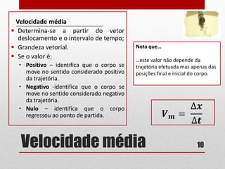 Velocidade média
Velocidade média
 Determina-se a partir do vetor
deslocamento e o intervalo de tempo;
 Grandeza vetorial.
 Se o valor é:
• Positivo – identifica que o corpo se
move no sentido considerado positivo
da trajetória.
• Negativo -identifica que o corpo se
move no sentido considerado negativo
da trajetória.
• Nulo – identifica que o corpo
regressou ao ponto de partida.
10
Nota que…
…este valor não depende da
trajetória efetuada mas apenas das
posições final e inicial do corpo.
𝑽 𝒎 =
∆𝒙
∆𝒕
 
