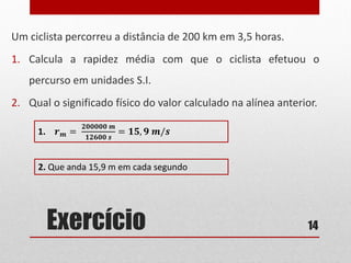 Exercício
Um ciclista percorreu a distância de 200 km em 3,5 horas.
1. Calcula a rapidez média com que o ciclista efetuou o
percurso em unidades S.I.
2. Qual o significado físico do valor calculado na alínea anterior.
14
1. 𝒓 𝒎 =
𝟐𝟎𝟎𝟎𝟎𝟎 𝒎
𝟏𝟐𝟔𝟎𝟎 𝒔
= 𝟏𝟓, 𝟗 𝒎/𝒔
2. Que anda 15,9 m em cada segundo
 
