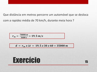 Exercício
Que distância em metros percorre um automóvel que se desloca
com a rapidez média de 70 km/h, durante meia hora ?
15
𝒓 𝒎 =
𝟕𝟎𝟎𝟎𝟎 𝒎
𝟑𝟔𝟎𝟎 𝒔
= 𝟏𝟗, 𝟓 𝒎/𝒔
𝒅 = 𝒓 𝒎 𝒙 ∆𝒕 = 𝟏𝟗, 𝟓 𝒙 𝟑𝟎 𝒙 𝟔𝟎 = 𝟑𝟓𝟎𝟎𝟎 𝒎
 
