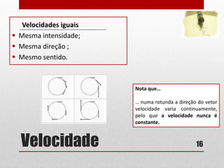 Velocidade
Velocidades iguais
 Mesma intensidade;
 Mesma direção ;
 Mesmo sentido.
16
Nota que…
… numa rotunda a direção do vetor
velocidade varia continuamente,
pelo que a velocidade nunca é
constante.
 