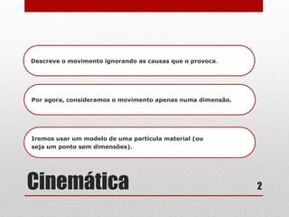 Cinemática
Descreve o movimento ignorando as causas que o provoca.
Por agora, consideramos o movimento apenas numa dimensão.
Iremos usar um modelo de uma partícula material (ou
seja um ponto sem dimensões).
2
 