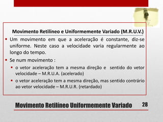 Movimento Retilíneo Uniformemente Variado
Movimento Retilíneo e Uniformemente Variado (M.R.U.V.)
 Um movimento em que a aceleração é constante, diz-se
uniforme. Neste caso a velocidade varia regularmente ao
longo do tempo.
 Se num movimento :
 o vetor aceleração tem a mesma direção e sentido do vetor
velocidade – M.R.U.A. (acelerado)
 o vetor aceleração tem a mesma direção, mas sentido contrário
ao vetor velocidade – M.R.U.R. (retardado)
28
 