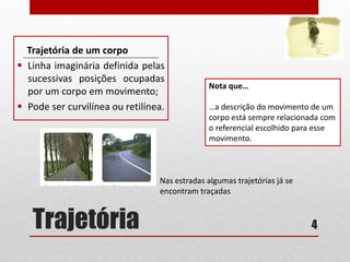 Trajetória
Trajetória de um corpo
 Linha imaginária definida pelas
sucessivas posições ocupadas
por um corpo em movimento;
 Pode ser curvilínea ou retilínea.
4
Nota que…
…a descrição do movimento de um
corpo está sempre relacionada com
o referencial escolhido para esse
movimento.
Nas estradas algumas trajetórias já se
encontram traçadas
 