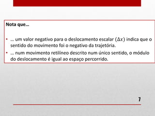 7
Nota que…
• … um valor negativo para o deslocamento escalar (∆𝑥) indica que o
sentido do movimento foi o negativo da trajetória.
• … num movimento retilíneo descrito num único sentido, o módulo
do deslocamento é igual ao espaço percorrido.
 