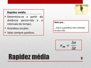 Rapidez média
Rapidez média
 Determina-se a partir da
distância percorrida e o
intervalo de tempo;
 Grandeza escalar;
 Valor sempre positivo.
9
Nota que…
…esta é a grandeza mais utilizada
no dia a dia.
𝒓 𝒎 =
∆𝒔
∆𝒕
 