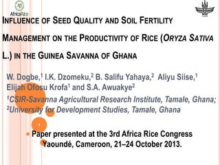 INFLUENCE OF SEED QUALITY AND SOIL FERTILITY

MANAGEMENT ON THE PRODUCTIVITY OF RICE (ORYZA SATIVA
L.) IN THE GUINEA SAVANNA OF GHANA
W. Dogbe,1 I.K. Dzomeku,2 B. Salifu Yahaya,2 Aliyu Siise,1
Elijah Ofosu Krofa1 and S.A. Awuakye2
1CSIR-Savanna Agricultural Research Institute, Tamale, Ghana;
2University for Development Studies, Tamale, Ghana
1

Paper presented at the 3rd Africa Rice Congress
Yaoundé, Cameroon, 21–24 October 2013.

 
