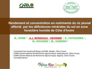 Rendement et concentration en nutriments du riz pluvial
affecté par les déficiences minérales du sol en zone
forestière humide de Côte d’Ivoire
B., KONE 1*, A.J. BONGOUA - DEVISME 1, S., FATOGOMA 1,
N., KOUASSI 2, M., CAMARA 2

Université Felix Houphouët Boigny (UFHB), Abidjan, Côte d’Ivoire
CNRA (Centre National de Recherche Agronomique), Adiopodoumé, Côte d’Ivoire
3
CNRA (Centre National de Recherche Agronomique), Gagnoa, Côte d’Ivoire
* Correspondance
1
2

 