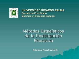 UNIVERSIDAD RICARDO PALMAEscuela de Post GradoMaestría en Docencia Superior Métodos Estadísticos de la Investigación Educativa Silvana Cardenas Q. 