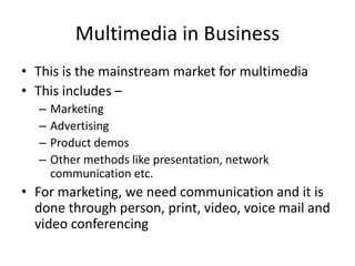 Multimedia in Business
• This is the mainstream market for multimedia
• This includes –
  –   Marketing
  –   Advertising
  –   Product demos
  –   Other methods like presentation, network
      communication etc.
• For marketing, we need communication and it is
  done through person, print, video, voice mail and
  video conferencing
 