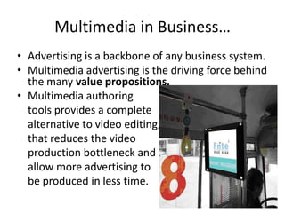 Multimedia in Business…
• Advertising is a backbone of any business system.
• Multimedia advertising is the driving force behind
  the many value propositions.
• Multimedia authoring
  tools provides a complete
  alternative to video editing,
  that reduces the video
  production bottleneck and
  allow more advertising to
  be produced in less time.
 