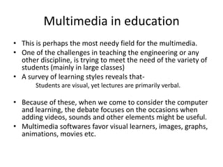 Multimedia in education
• This is perhaps the most needy field for the multimedia.
• One of the challenges in teaching the engineering or any
  other discipline, is trying to meet the need of the variety of
  students (mainly in large classes)
• A survey of learning styles reveals that-
       Students are visual, yet lectures are primarily verbal.

• Because of these, when we come to consider the computer
  and learning, the debate focuses on the occasions when
  adding videos, sounds and other elements might be useful.
• Multimedia softwares favor visual learners, images, graphs,
  animations, movies etc.
 