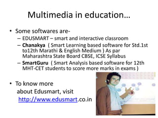Multimedia in education…
• Some softwares are-
  – EDUSMART – smart and interactive classroom
  – Chanakya ( Smart Learning based software for Std.1st
    to12th Marathi & English Medium ) As par
    Maharashtra State Board CBSE, ICSE Syllabus
  – SmartGuru ( Smart Analysis based software for 12th
    MHT-CET students to score more marks in exams )

• To know more
   about Edusmart, visit
   http://www.edusmart.co.in
 