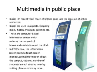 Multimedia in public place
• Kiosks : In recent years much effort has gone into the creation of online
   resources.
• Kiosks are used in airports, shopping
   malls, hotels, museum, galleries etc.
• These are computer based
   information center which
   reduces the demand of
   books and available round the clock.
• In IIT Chennai, the information
  center having a touch screen
   monitor, giving information about
   the campus, courses, number of
   students in each stream, near by
   visiting places and many more.
 
