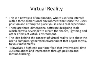 Virtual Reality
• This is a new field of multimedia, where user can interact
  with a three-dimensional environment that sense the users
  position and attempt to place you inside a real experience.
• There are three-dimensional software designing tools
  which allow a developer to create the shapes, lightning and
  other effects of virtual environment.
• The idea behind the concept of virtual reality is to show the
  user a computer generated environment that adjust to you,
  to your movements.
• It involves a high end user interface that involves real time
  3D simulations and interactions through position and
  motion tracking.
 
