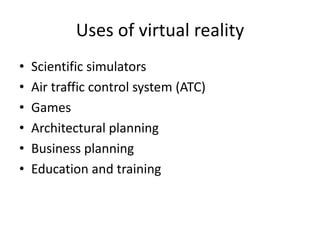 Uses of virtual reality
•   Scientific simulators
•   Air traffic control system (ATC)
•   Games
•   Architectural planning
•   Business planning
•   Education and training
 