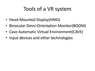 Tools of a VR system
•   Head-Mounted Display(HMD)
•   Binocular Omni-Orientation Monitor(BOOM)
•   Cave Automatic Virtual Environment(CAVE)
•   Input devices and other technologies
 