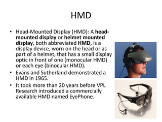 HMD
• Head-Mounted Display (HMD): A head-
  mounted display or helmet mounted
  display, both abbreviated HMD, is a
  display device, worn on the head or as
  part of a helmet, that has a small display
  optic in front of one (monocular HMD)
  or each eye (binocular HMD).
• Evans and Sutherland demonstrated a
  HMD in 1965.
• It took more than 20 years before VPL
  Research introduced a commercially
  available HMD named EyePhone.
 
