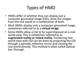 Types of HMD
• HMDs differ in whether they can display just a
  computer generated image (CGI), show live images
  from the real world or a combination of both.
• Most HMDs display only a computer-generated image,
  sometimes referred to as a virtual image
• Some HMDs allow a CGI to be superimposed on a real-
  world view. This is sometimes referred to as
  augmented reality or mixed reality. Combining real-
  world view with CGI can be done by projecting the CGI
  through a partially reflective mirror and viewing the
  real world directly. This method is often called Optical
  See-Through.
 