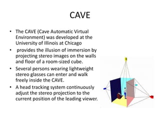 CAVE
• The CAVE (Cave Automatic Virtual
  Environment) was developed at the
  University of Illinois at Chicago
• provides the illusion of immersion by
  projecting stereo images on the walls
  and floor of a room-sized cube.
• Several persons wearing lightweight
  stereo glasses can enter and walk
  freely inside the CAVE.
• A head tracking system continuously
  adjust the stereo projection to the
  current position of the leading viewer.
 
