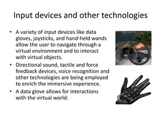 Input devices and other technologies
• A variety of input devices like data
  gloves, joysticks, and hand-held wands
  allow the user to navigate through a
  virtual environment and to interact
  with virtual objects.
• Directional sound, tactile and force
  feedback devices, voice recognition and
  other technologies are being employed
  to enrich the immersive experience.
• A data glove allows for interactions
  with the virtual world:
 