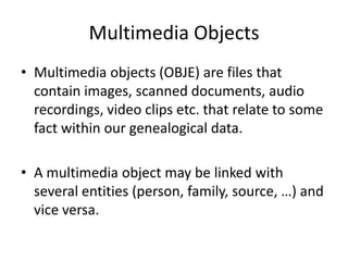 Multimedia Objects
• Multimedia objects (OBJE) are files that
  contain images, scanned documents, audio
  recordings, video clips etc. that relate to some
  fact within our genealogical data.

• A multimedia object may be linked with
  several entities (person, family, source, …) and
  vice versa.
 