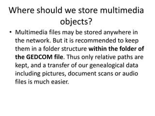 Where should we store multimedia
            objects?
• Multimedia files may be stored anywhere in
  the network. But it is recommended to keep
  them in a folder structure within the folder of
  the GEDCOM file. Thus only relative paths are
  kept, and a transfer of our genealogical data
  including pictures, document scans or audio
  files is much easier.
 