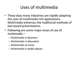 Uses of multimedia
• These days many industries are rapidly adapting
  the uses of multimedia rich applications.
  Multimedia enhances the traditional methods of
  text based presentations.
• Following are some major areas of use of
  multimedia –
  –   Multimedia in Business
  –   Multimedia in Education
  –   Multimedia at home
  –   Multimedia in public places
 