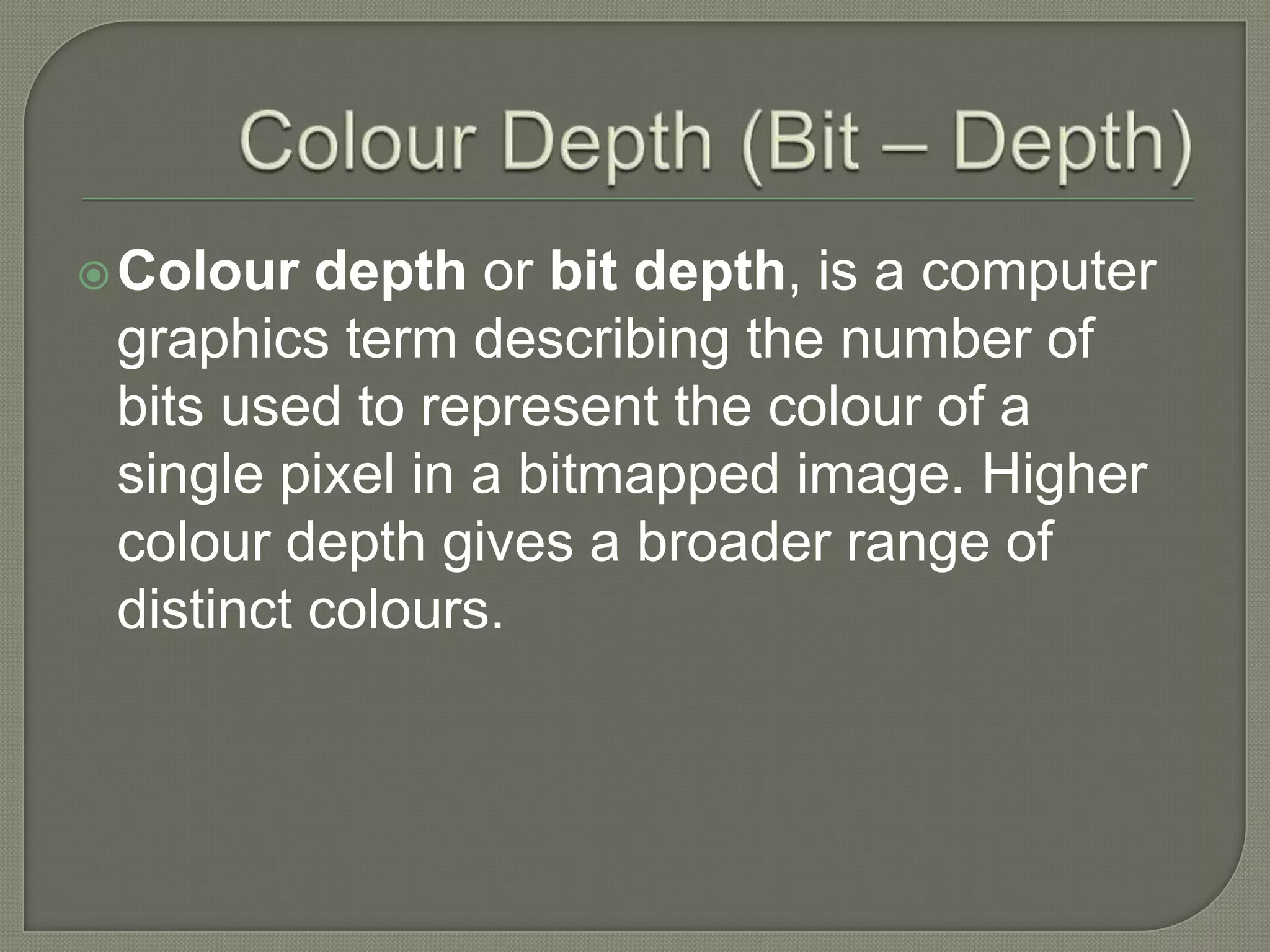 Colour Depth (Bit – Depth)Colour depth or bit depth, is a computer graphics term describing the number of bits used to represent the colour of a single pixel in a bitmapped image. Higher colour depth gives a broader range of distinct colours.