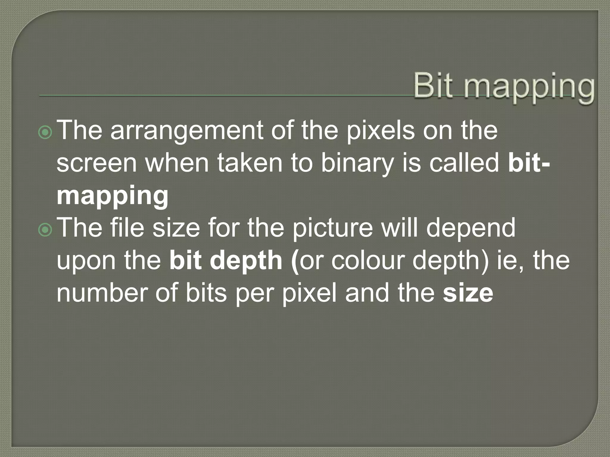 Bit mappingThe arrangement of the pixels on the screen when taken to binary is called bit-mapping The file size for the picture will depend upon the bit depth (or colour depth) ie, the number of bits per pixel and the size