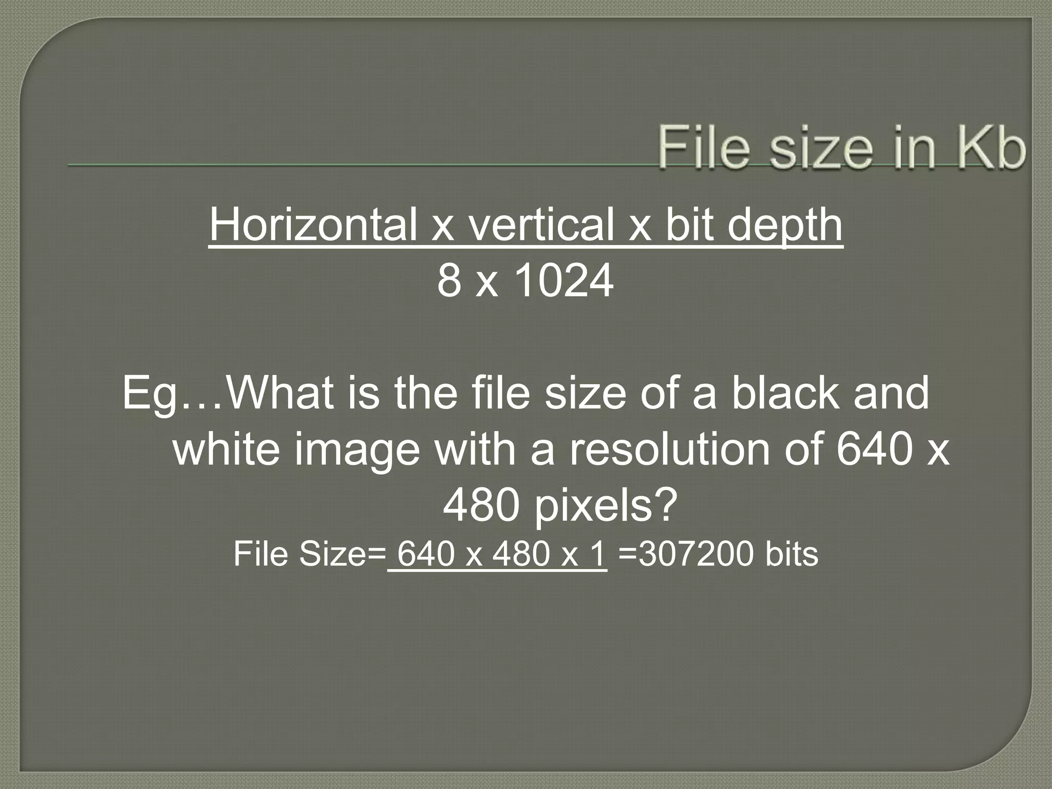 File size in KbHorizontal x vertical x bit depth8 x 1024Eg…What is the file size of a black and white image with a resolution of 640 x 480 pixels?File Size= 640 x 480 x 1 =307200 bits