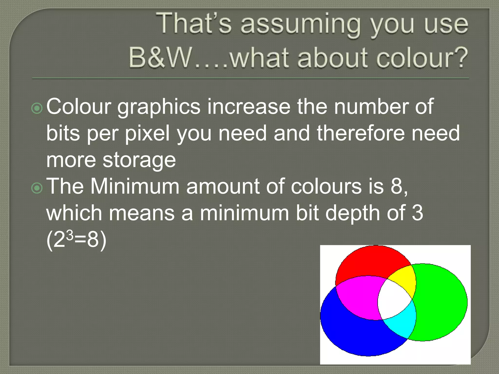 That’s assuming you use B&W….what about colour?Colour graphics increase the number of bits per pixel you need and therefore need more storageThe Minimum amount of colours is 8, which means a minimum bit depth of 3 (23=8)