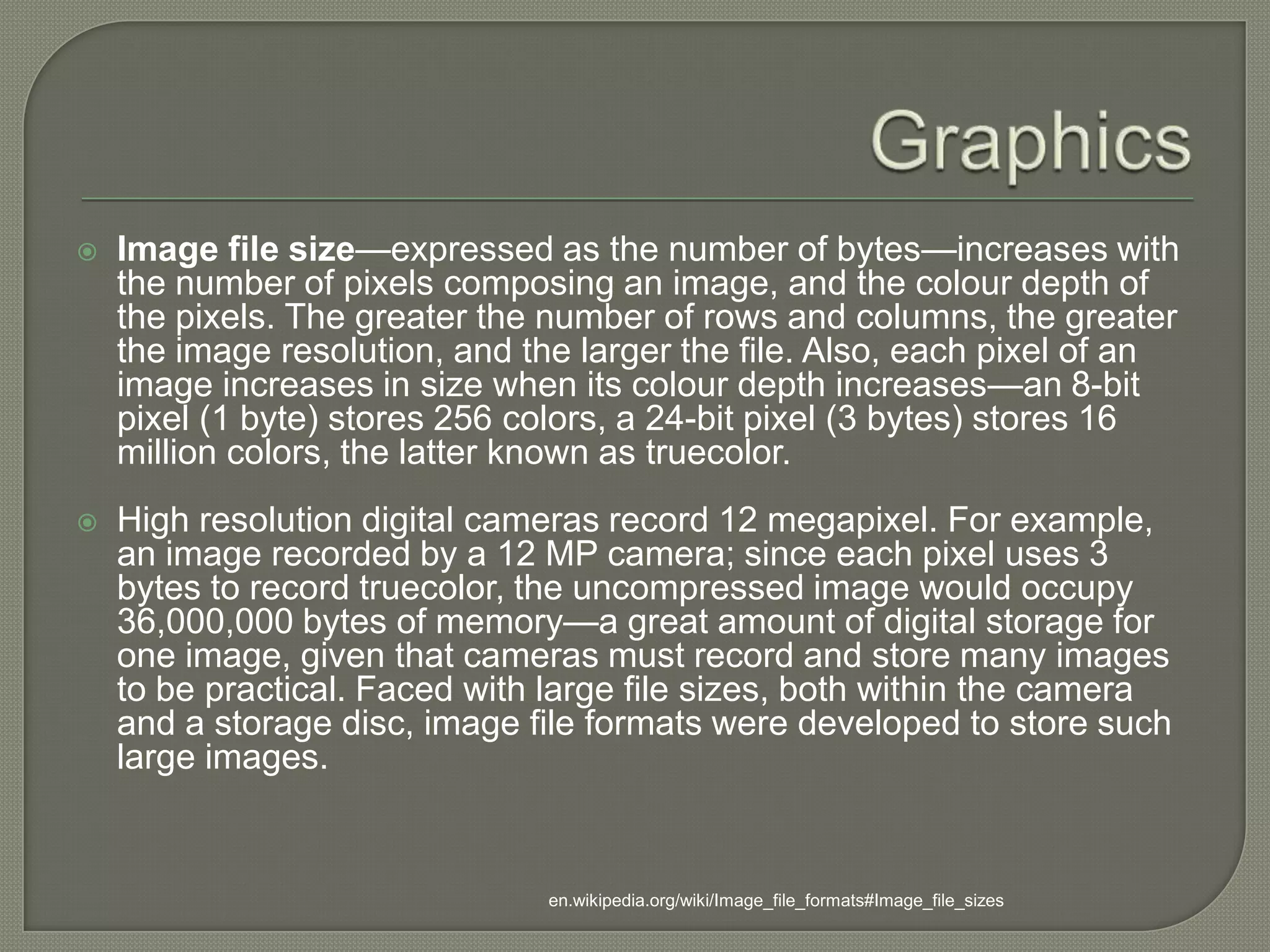 GraphicsImage file size—expressed as the number of bytes—increases with the number of pixels composing an image, and the colour depth of the pixels. The greater the number of rows and columns, the greater the image resolution, and the larger the file. Also, each pixel of an image increases in size when its colour depth increases—an 8-bit pixel (1 byte) stores 256 colors, a 24-bit pixel (3 bytes) stores 16 million colors, the latter known as truecolor.High resolution digital cameras record 12 megapixel. For example, an image recorded by a 12 MP camera; since each pixel uses 3 bytes to record truecolor, the uncompressed image would occupy 36,000,000 bytes of memory—a great amount of digital storage for one image, given that cameras must record and store many images to be practical. Faced with large file sizes, both within the camera and a storage disc, image file formats were developed to store such large images. en.wikipedia.org/wiki/Image_file_formats#Image_file_sizes