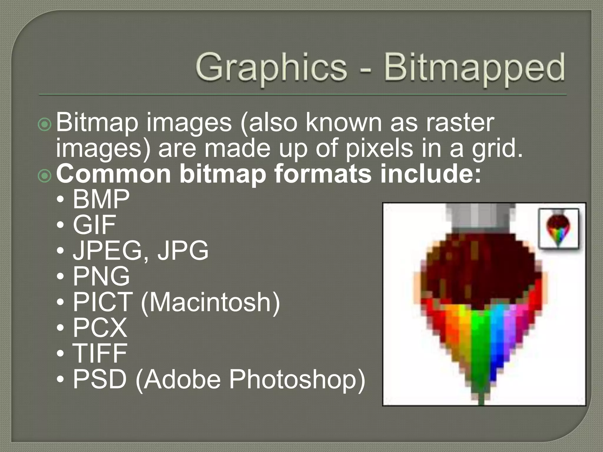 Graphics - BitmappedBitmap images (also known as raster images) are made up of pixels in a grid.Common bitmap formats include:• BMP • GIF • JPEG, JPG • PNG • PICT (Macintosh) • PCX • TIFF • PSD (Adobe Photoshop) 