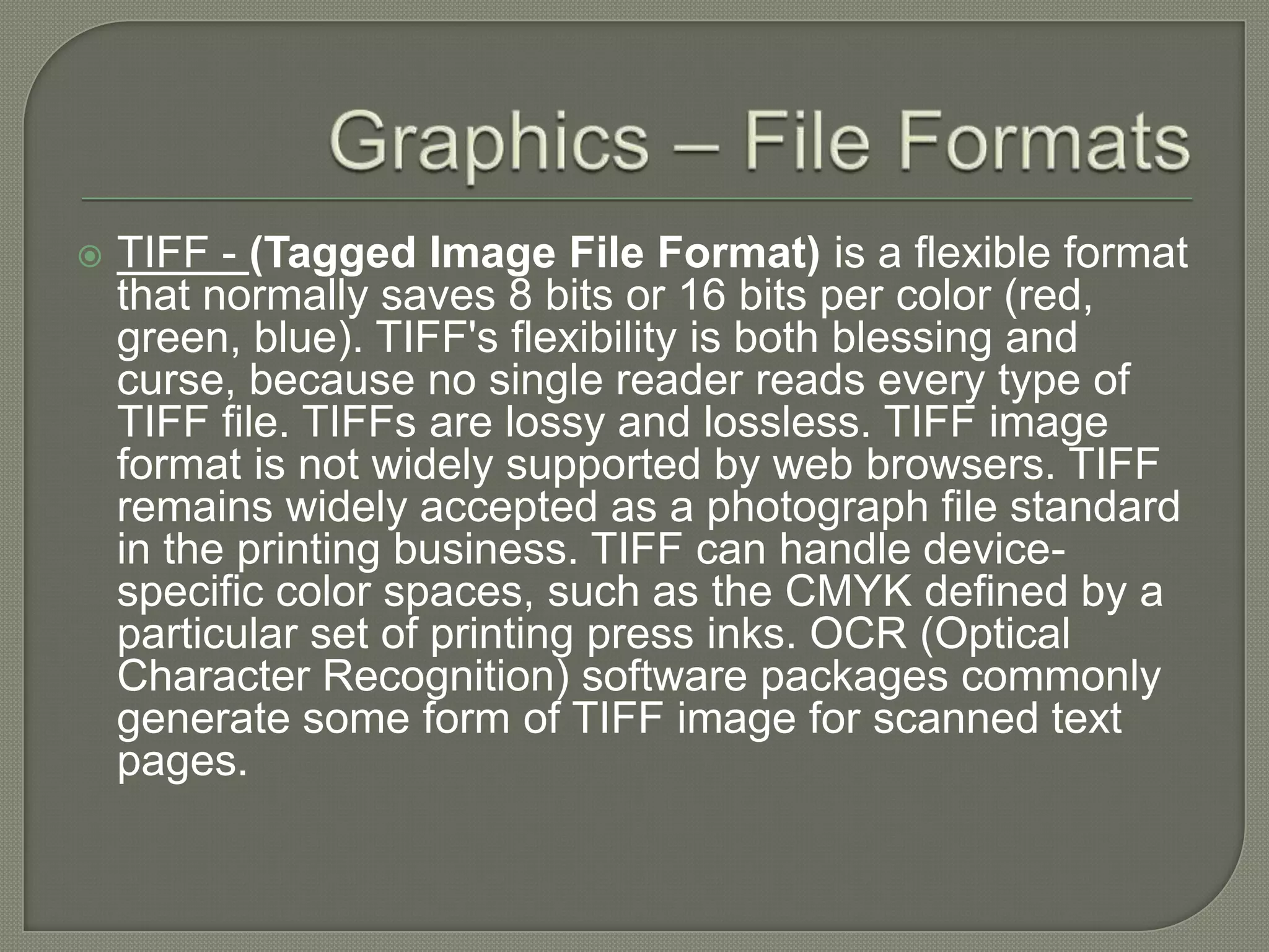 Graphics – File FormatsTIFF - (Tagged Image File Format) is a flexible format that normally saves 8 bits or 16 bits per color (red, green, blue). TIFF's flexibility is both blessing and curse, because no single reader reads every type of TIFF file. TIFFs are lossy and lossless. TIFF image format is not widely supported by web browsers. TIFF remains widely accepted as a photograph file standard in the printing business. TIFF can handle device-specific color spaces, such as the CMYK defined by a particular set of printing press inks. OCR (Optical Character Recognition) software packages commonly generate some form of TIFF image for scanned text pages.