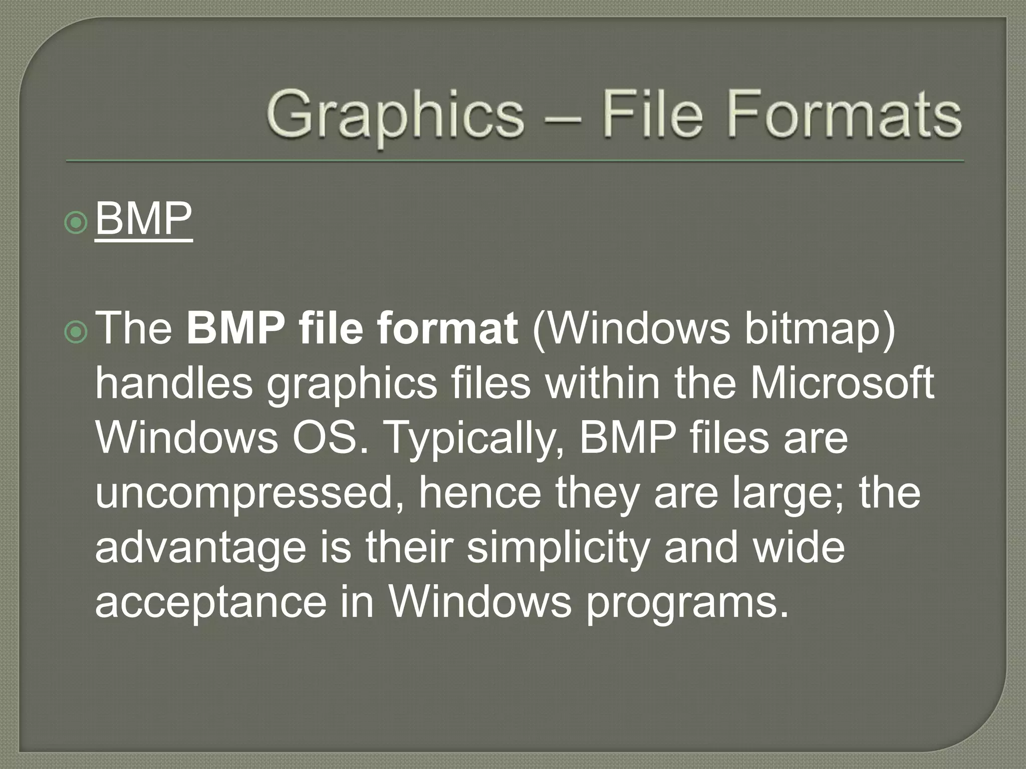 Graphics – File FormatsBMPThe BMP file format (Windows bitmap) handles graphics files within the Microsoft Windows OS. Typically, BMP files are uncompressed, hence they are large; the advantage is their simplicity and wide acceptance in Windows programs.