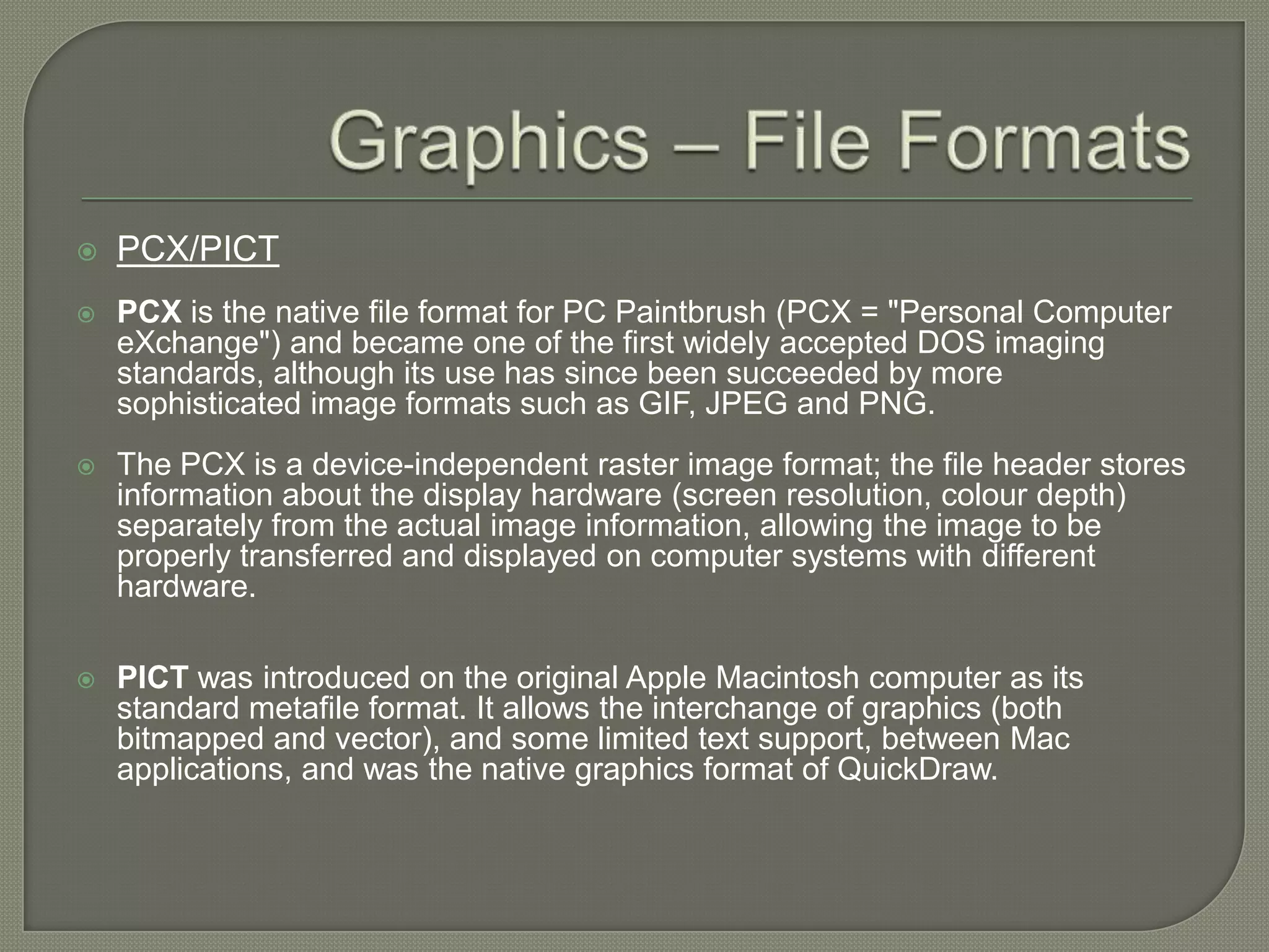 Graphics – File FormatsPCX/PICTPCX is the native file format for PC Paintbrush (PCX = "Personal Computer eXchange") and became one of the first widely accepted DOS imaging standards, although its use has since been succeeded by more sophisticated image formats such as GIF, JPEG and PNG.The PCX is a device-independent raster image format; the file header stores information about the display hardware (screen resolution, colour depth) separately from the actual image information, allowing the image to be properly transferred and displayed on computer systems with different hardware. PICT was introduced on the original Apple Macintosh computer as its standard metafile format. It allows the interchange of graphics (both bitmapped and vector), and some limited text support, between Mac applications, and was the native graphics format of QuickDraw.