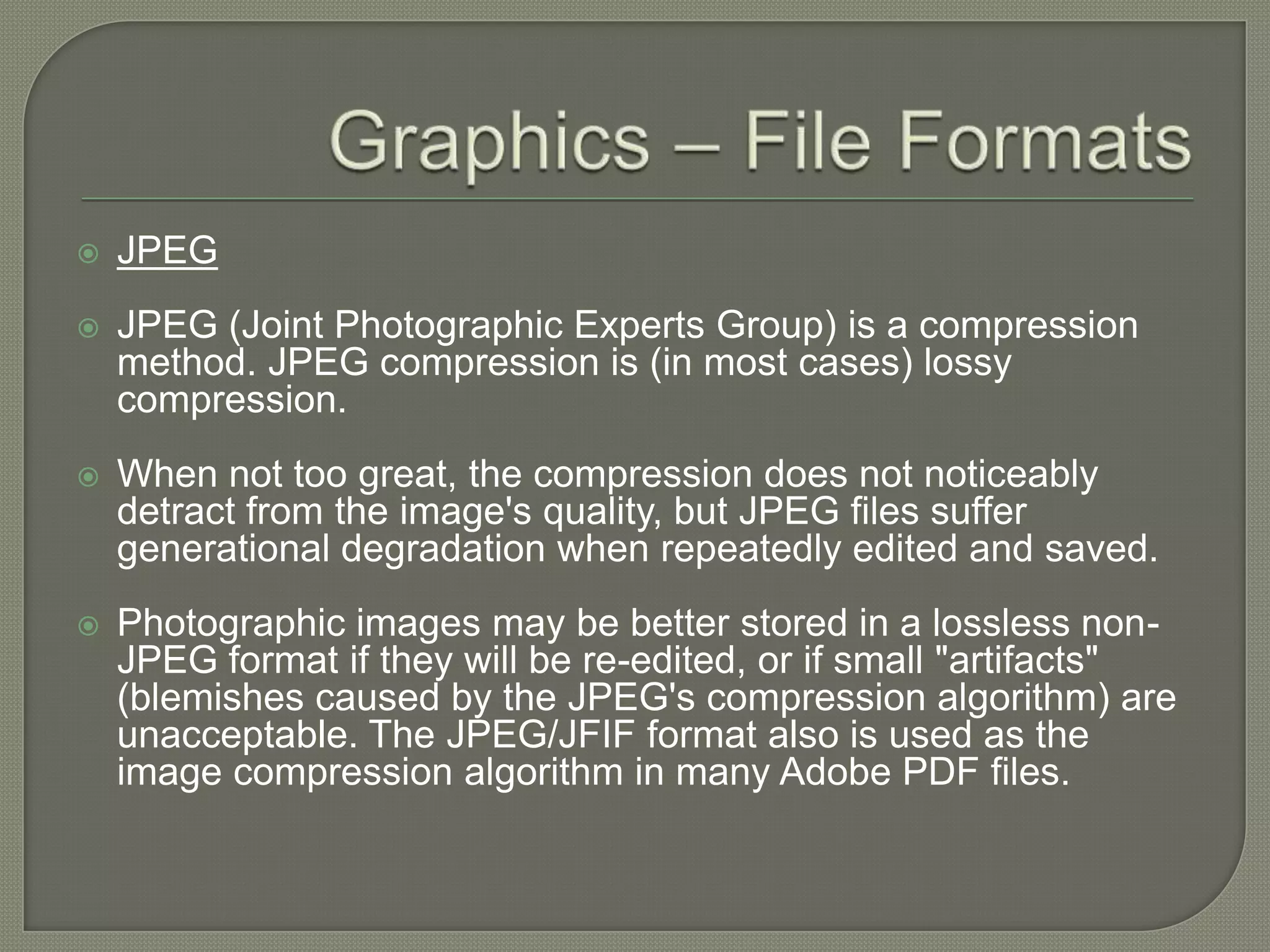 Graphics – File FormatsJPEGJPEG (Joint Photographic Experts Group) is a compression method. JPEG compression is (in most cases) lossy compression. When not too great, the compression does not noticeably detract from the image's quality, but JPEG files suffer generational degradation when repeatedly edited and saved. Photographic images may be better stored in a lossless non-JPEG format if they will be re-edited, or if small "artifacts" (blemishes caused by the JPEG's compression algorithm) are unacceptable. The JPEG/JFIF format also is used as the image compression algorithm in many Adobe PDF files.