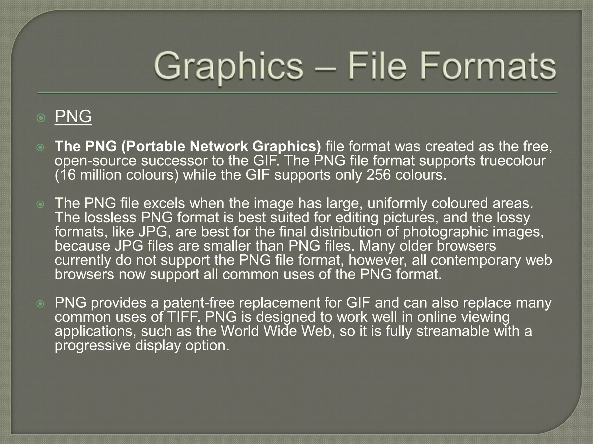 Graphics – File FormatsPNGThe PNG (Portable Network Graphics) file format was created as the free, open-source successor to the GIF. The PNG file format supports truecolour (16 million colours) while the GIF supports only 256 colours. The PNG file excels when the image has large, uniformly coloured areas. The lossless PNG format is best suited for editing pictures, and the lossy formats, like JPG, are best for the final distribution of photographic images, because JPG files are smaller than PNG files. Many older browsers currently do not support the PNG file format, however, all contemporary web browsers now support all common uses of the PNG format. PNG provides a patent-free replacement for GIF and can also replace many common uses of TIFF. PNG is designed to work well in online viewing applications, such as the World Wide Web, so it is fully streamable with a progressive display option. 