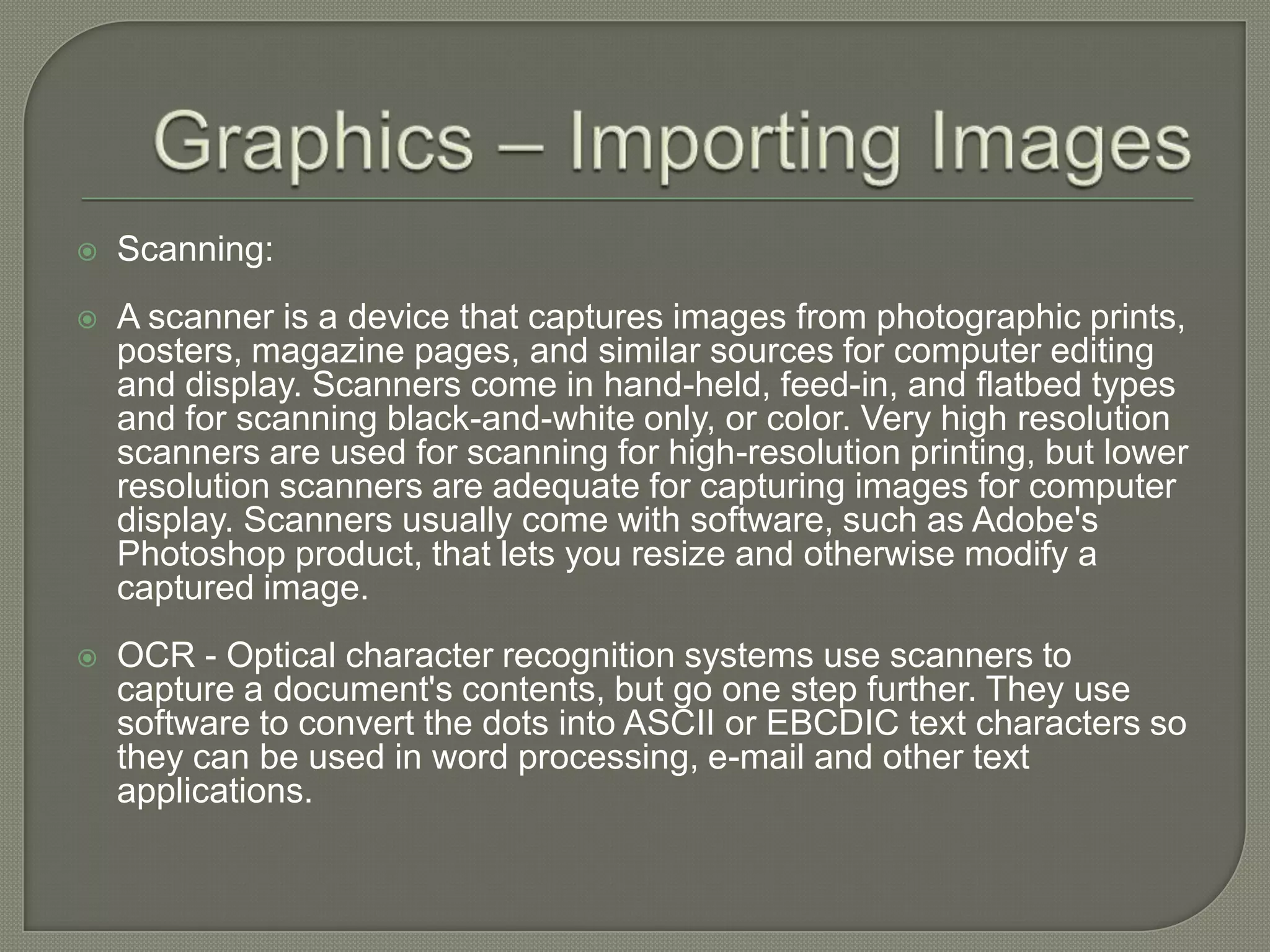 Graphics – Importing ImagesScanning:A scanner is a device that captures images from photographic prints, posters, magazine pages, and similar sources for computer editing and display. Scanners come in hand-held, feed-in, and flatbed types and for scanning black-and-white only, or color. Very high resolution scanners are used for scanning for high-resolution printing, but lower resolution scanners are adequate for capturing images for computer display. Scanners usually come with software, such as Adobe's Photoshop product, that lets you resize and otherwise modify a captured image.OCR - Optical character recognition systems use scanners to capture a document's contents, but go one step further. They use software to convert the dots into ASCII or EBCDIC text characters so they can be used in word processing, e-mail and other text applications. 