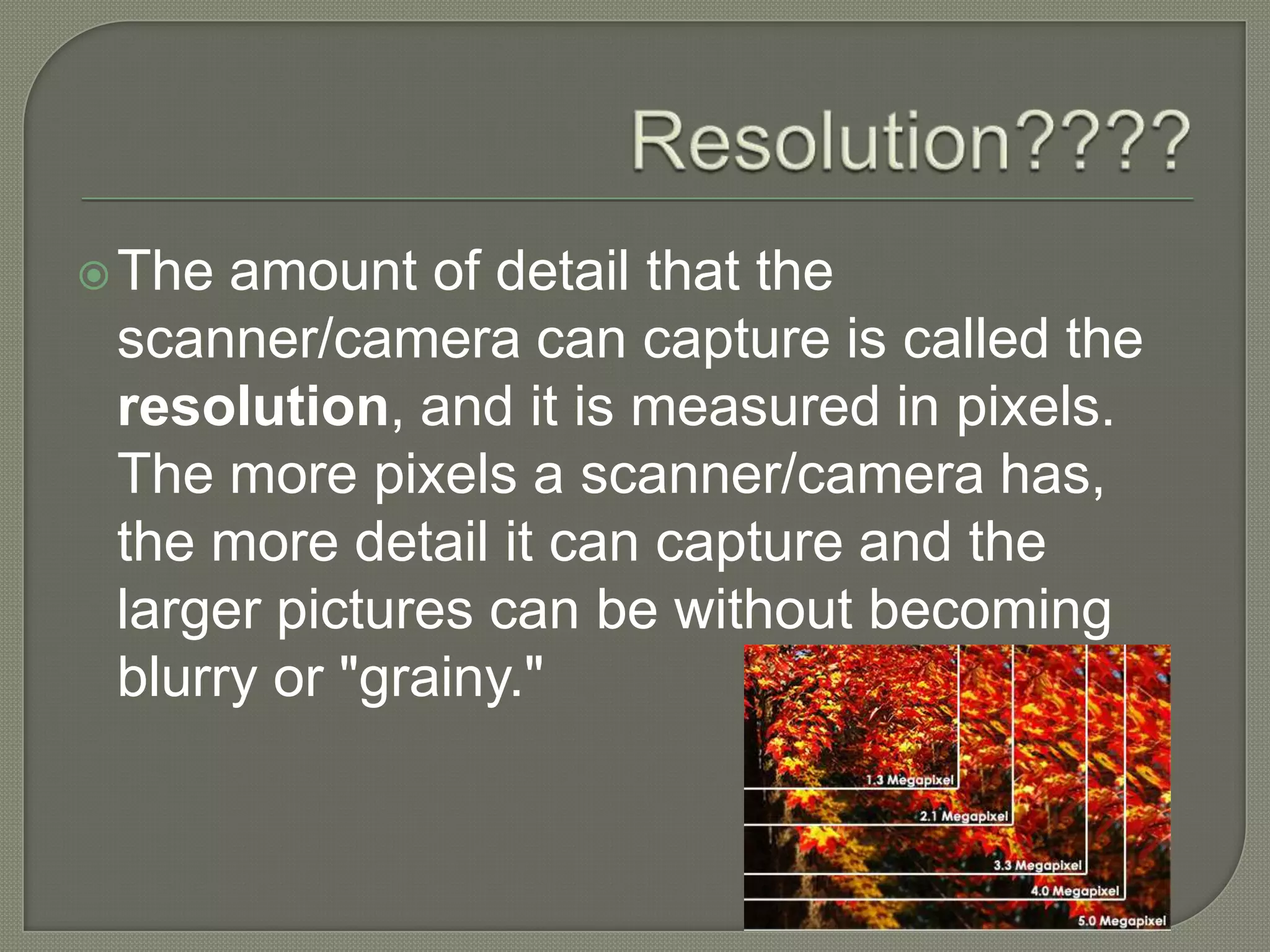 Resolution????The amount of detail that the scanner/camera can capture is called the resolution, and it is measured in pixels. The more pixels a scanner/camera has, the more detail it can capture and the larger pictures can be without becoming blurry or "grainy." 