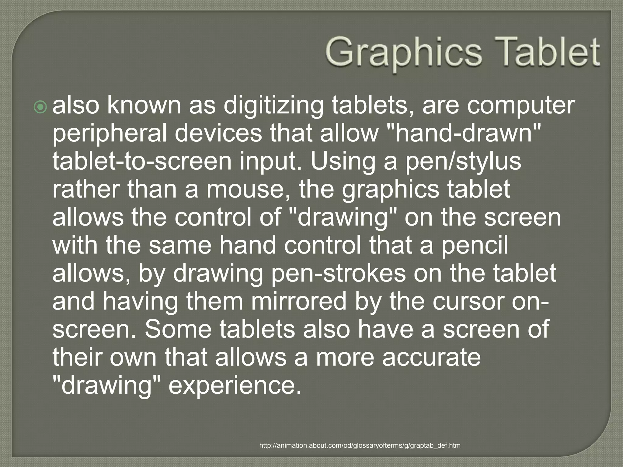 Graphics Tabletalso known as digitizing tablets, are computer peripheral devices that allow "hand-drawn" tablet-to-screen input. Using a pen/stylus rather than a mouse, the graphics tablet allows the control of "drawing" on the screen with the same hand control that a pencil allows, by drawing pen-strokes on the tablet and having them mirrored by the cursor on-screen. Some tablets also have a screen of their own that allows a more accurate "drawing" experience.http://animation.about.com/od/glossaryofterms/g/graptab_def.htm