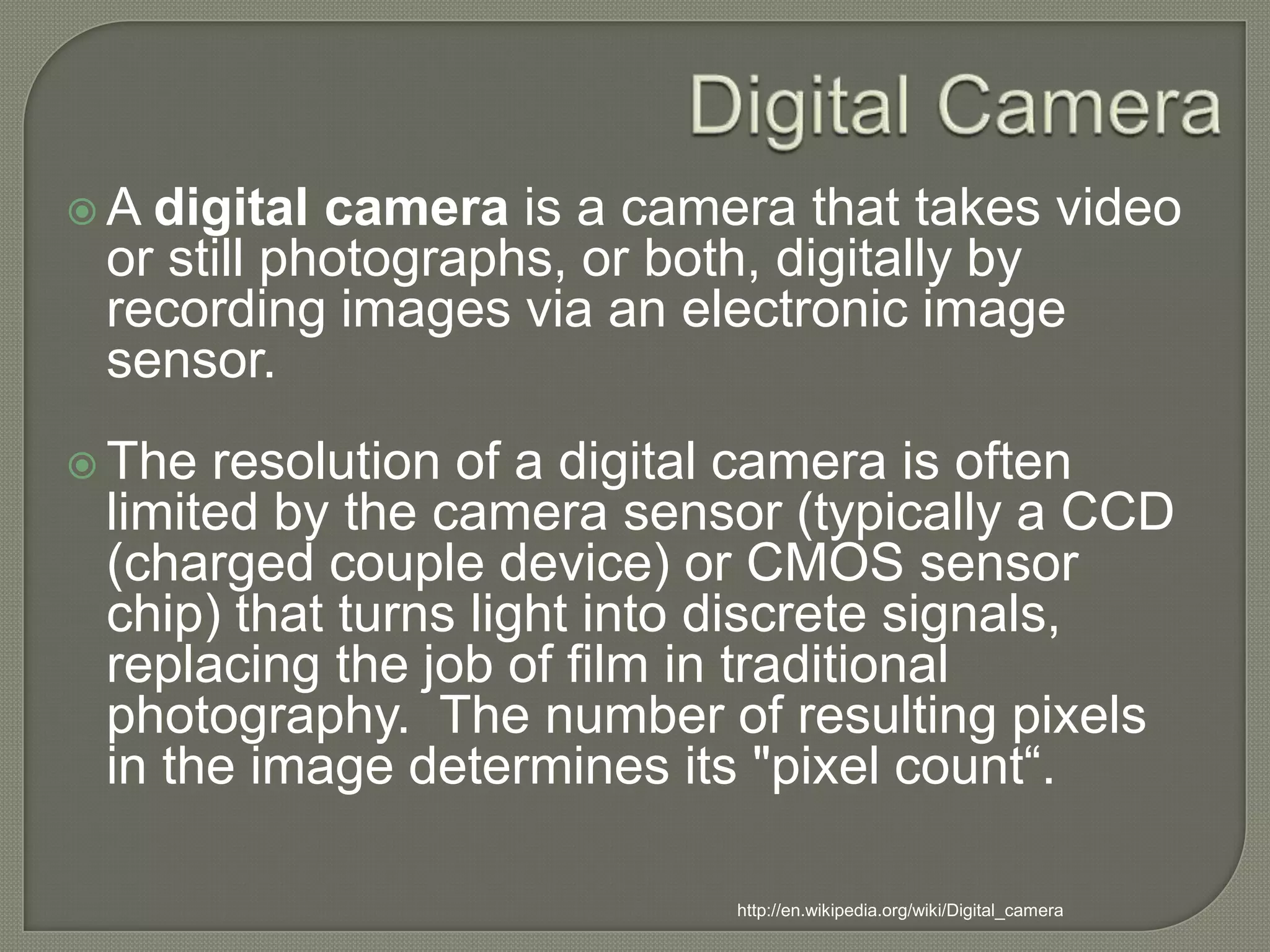 Digital CameraA digital camera is a camera that takes video or still photographs, or both, digitally by recording images via an electronic image sensor.The resolution of a digital camera is often limited by the camera sensor (typically a CCD (charged couple device) or CMOS sensor chip) that turns light into discrete signals, replacing the job of film in traditional photography.  The number of resulting pixels in the image determines its "pixel count“.http://en.wikipedia.org/wiki/Digital_camera